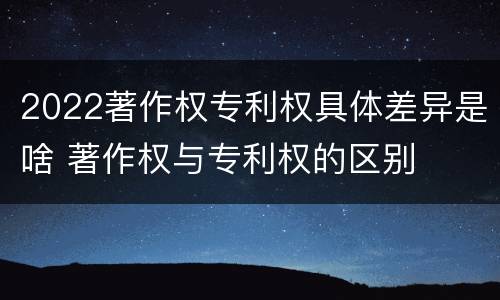 2022著作权专利权具体差异是啥 著作权与专利权的区别