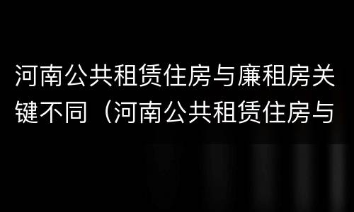 河南公共租赁住房与廉租房关键不同（河南公共租赁住房与廉租房关键不同）