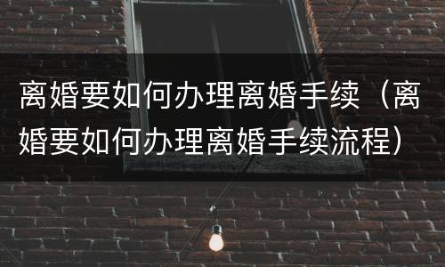 离婚要如何办理离婚手续（离婚要如何办理离婚手续流程）