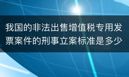 我国的非法出售增值税专用发票案件的刑事立案标准是多少