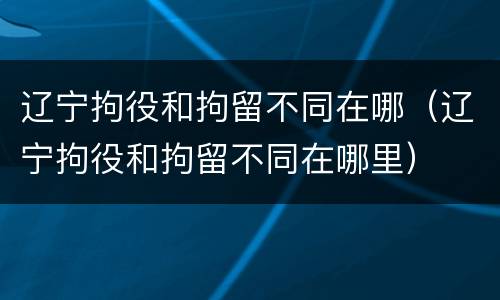 辽宁拘役和拘留不同在哪（辽宁拘役和拘留不同在哪里）