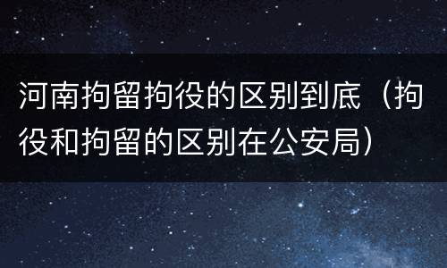 河南拘留拘役的区别到底（拘役和拘留的区别在公安局）