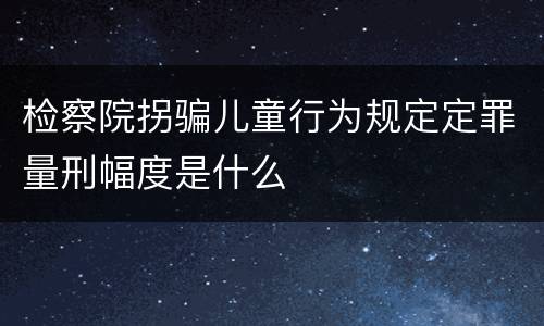 检察院拐骗儿童行为规定定罪量刑幅度是什么