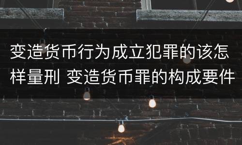 变造货币行为成立犯罪的该怎样量刑 变造货币罪的构成要件