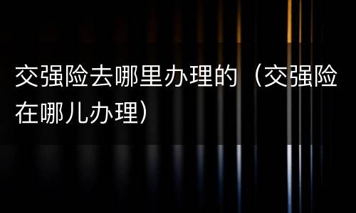 交强险去哪里办理的（交强险在哪儿办理）