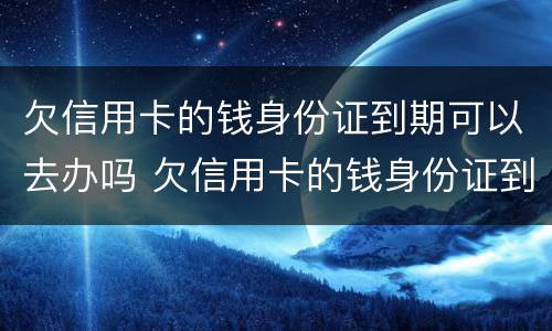 欠信用卡的钱身份证到期可以去办吗 欠信用卡的钱身份证到期可以去办吗