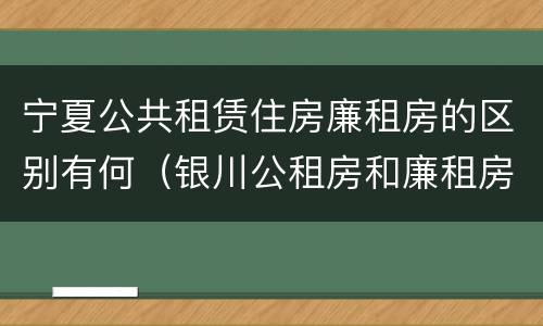 宁夏公共租赁住房廉租房的区别有何（银川公租房和廉租房的区别）