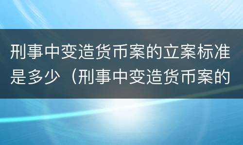 刑事中变造货币案的立案标准是多少（刑事中变造货币案的立案标准是多少年）