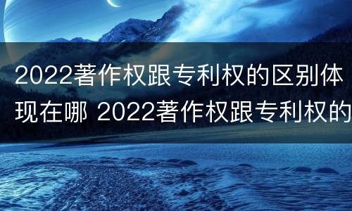 2022著作权跟专利权的区别体现在哪 2022著作权跟专利权的区别体现在哪方面