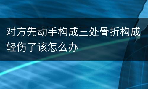 对方先动手构成三处骨折构成轻伤了该怎么办