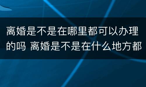 离婚是不是在哪里都可以办理的吗 离婚是不是在什么地方都可以办理