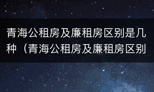 青海公租房及廉租房区别是几种（青海公租房及廉租房区别是几种类型）