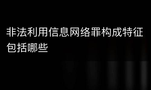 非法利用信息网络罪构成特征包括哪些