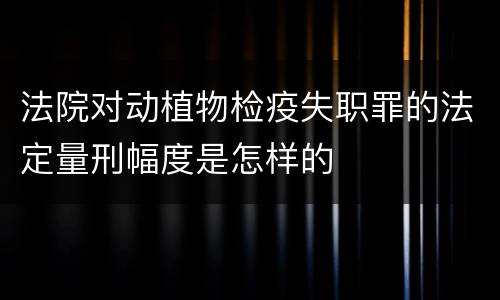 法院对动植物检疫失职罪的法定量刑幅度是怎样的