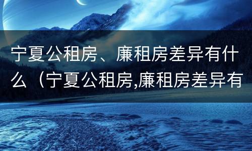 宁夏公租房、廉租房差异有什么（宁夏公租房,廉租房差异有什么区别）