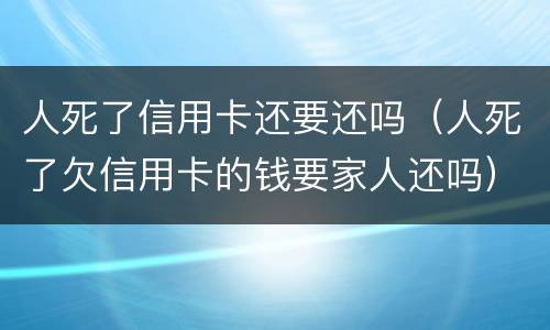 人死了信用卡还要还吗（人死了欠信用卡的钱要家人还吗）