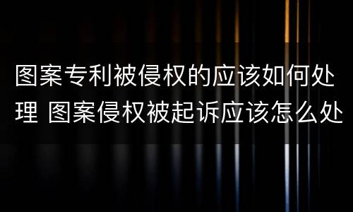 图案专利被侵权的应该如何处理 图案侵权被起诉应该怎么处理