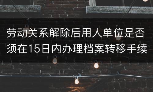 劳动关系解除后用人单位是否须在15日内办理档案转移手续