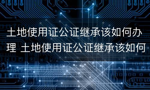 土地使用证公证继承该如何办理 土地使用证公证继承该如何办理手续