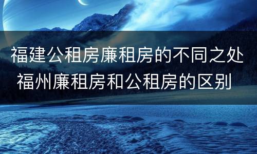 福建公租房廉租房的不同之处 福州廉租房和公租房的区别