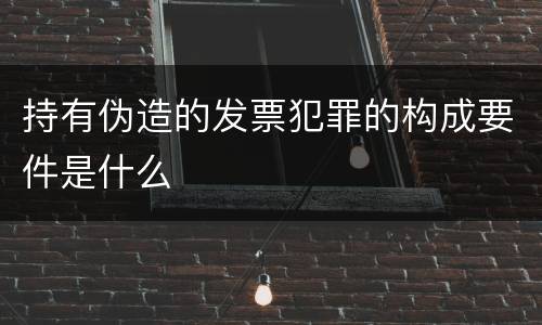 持有伪造的发票犯罪的构成要件是什么