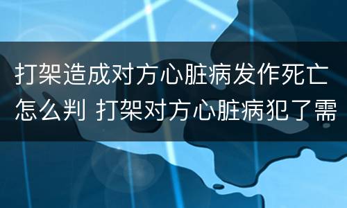 打架造成对方心脏病发作死亡怎么判 打架对方心脏病犯了需要赔偿吗