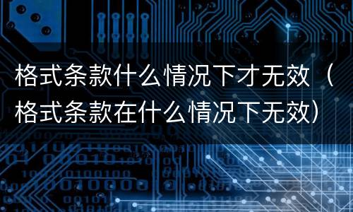 格式条款什么情况下才无效（格式条款在什么情况下无效）