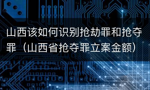 山西该如何识别抢劫罪和抢夺罪（山西省抢夺罪立案金额）