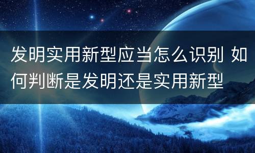 发明实用新型应当怎么识别 如何判断是发明还是实用新型