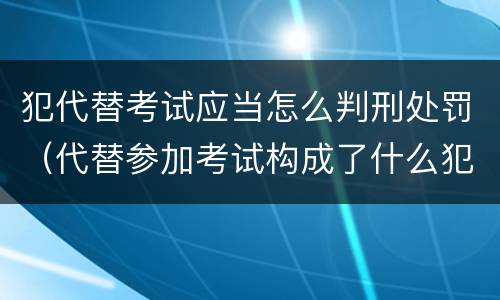 犯代替考试应当怎么判刑处罚（代替参加考试构成了什么犯罪）