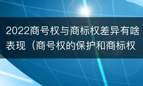 2022商号权与商标权差异有啥表现（商号权的保护和商标权的保护一样是全国性范围的）