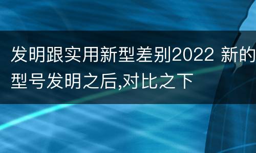 发明跟实用新型差别2022 新的型号发明之后,对比之下