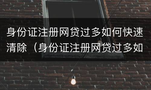 身份证注册网贷过多如何快速清除（身份证注册网贷过多如何快速清除信息）