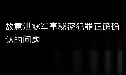 故意泄露军事秘密犯罪正确确认的问题