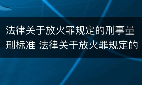 法律关于放火罪规定的刑事量刑标准 法律关于放火罪规定的刑事量刑标准是什么