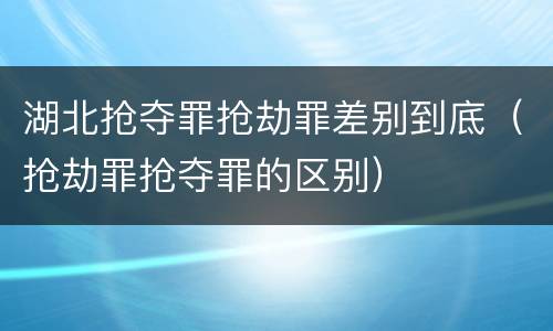 湖北抢夺罪抢劫罪差别到底（抢劫罪抢夺罪的区别）