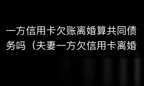 一方信用卡欠账离婚算共同债务吗（夫妻一方欠信用卡离婚后对另一方的影响）