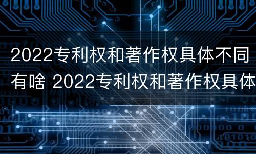 2022专利权和著作权具体不同有啥 2022专利权和著作权具体不同有啥意义