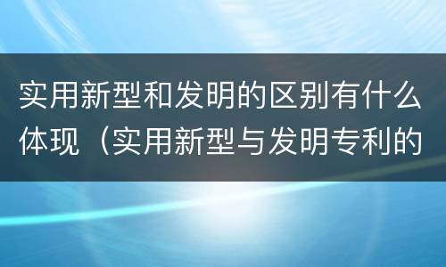 实用新型和发明的区别有什么体现（实用新型与发明专利的区别有哪些）