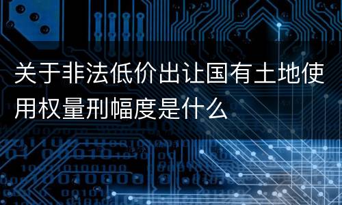 关于非法低价出让国有土地使用权量刑幅度是什么