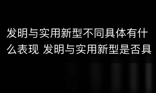 发明与实用新型不同具体有什么表现 发明与实用新型是否具有实用性