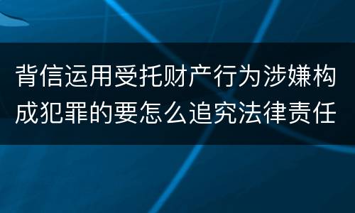 背信运用受托财产行为涉嫌构成犯罪的要怎么追究法律责任