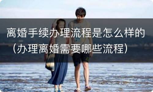 离婚手续办理流程是怎么样的（办理离婚需要哪些流程）