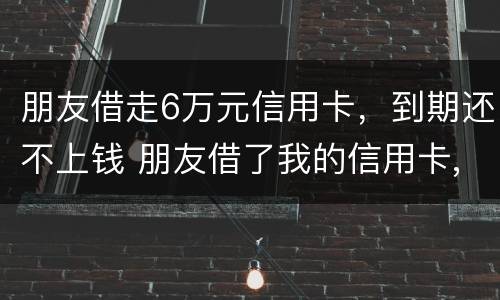 朋友借走6万元信用卡，到期还不上钱 朋友借了我的信用卡,到期还不上,我该怎么办