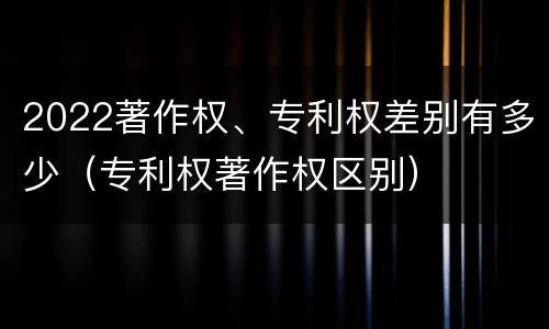 2022著作权、专利权差别有多少（专利权著作权区别）