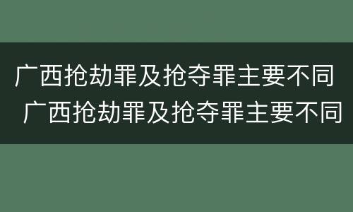 广西抢劫罪及抢夺罪主要不同 广西抢劫罪及抢夺罪主要不同案件