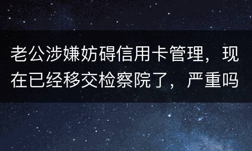 老公涉嫌妨碍信用卡管理，现在已经移交检察院了，严重吗？会怎么判刑