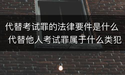 代替考试罪的法律要件是什么 代替他人考试罪属于什么类犯罪