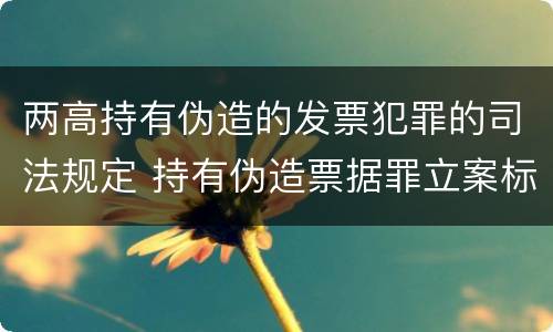 两高持有伪造的发票犯罪的司法规定 持有伪造票据罪立案标准