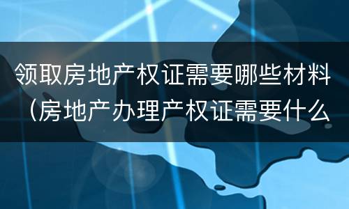 领取房地产权证需要哪些材料（房地产办理产权证需要什么材料）